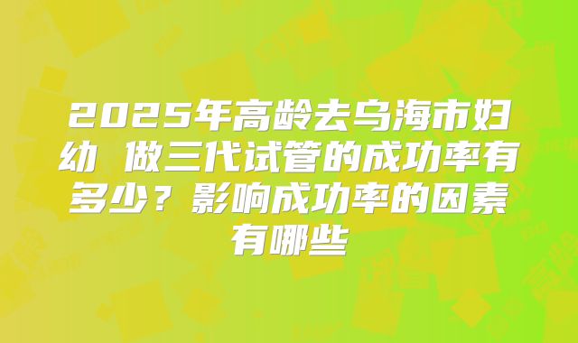 2025年高龄去乌海市妇幼 做三代试管的成功率有多少？影响成功率的因素有哪些