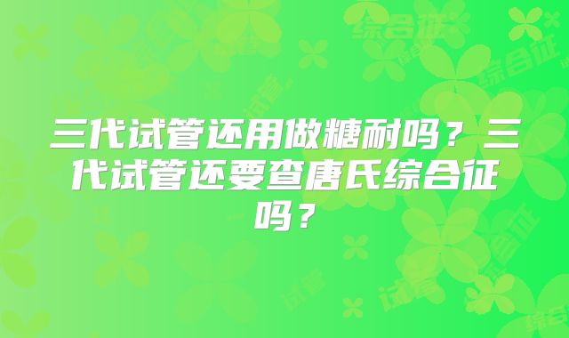 三代试管还用做糖耐吗？三代试管还要查唐氏综合征吗？