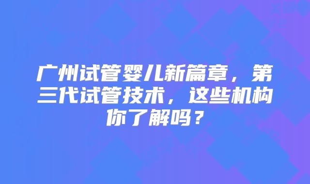 广州试管婴儿新篇章,第三代试管技术,这些机构你了解吗?