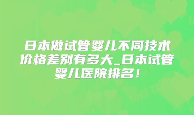 日本做试管婴儿不同技术价格差别有多大_日本试管婴儿医院排名！