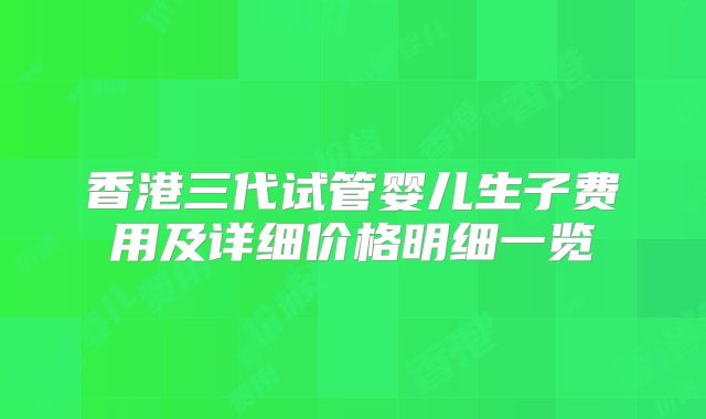 香港三代试管婴儿生子费用及详细价格明细一览
