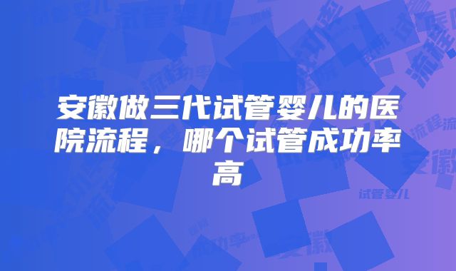 安徽做三代试管婴儿的医院流程,哪个试管成功率高