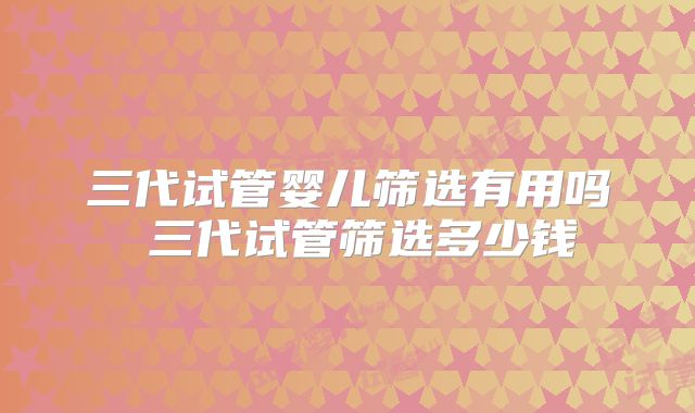 三代试管婴儿筛选有用吗 三代试管筛选多少钱