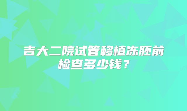 吉大二院试管移植冻胚前检查多少钱？