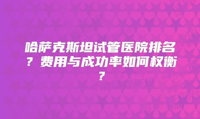 哈萨克斯坦试管医院排名？费用与成功率如何权衡？