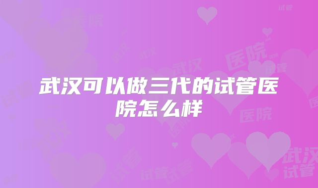 武汉可以做三代的试管医院怎么样