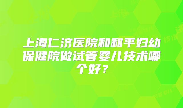上海仁济医院和和平妇幼保健院做试管婴儿技术哪个好？