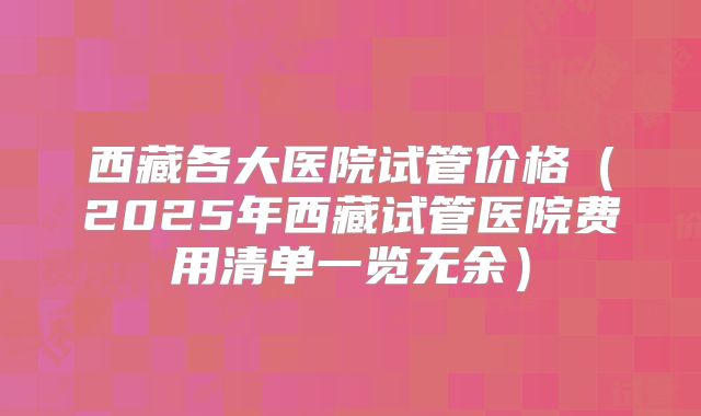 西藏各大医院试管价格（2025年西藏试管医院费用清单一览无余）