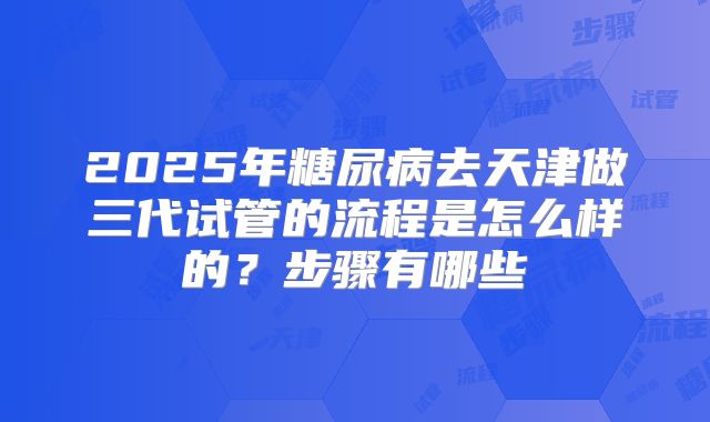 2025年糖尿病去天津做三代试管的流程是怎么样的?步骤有哪些