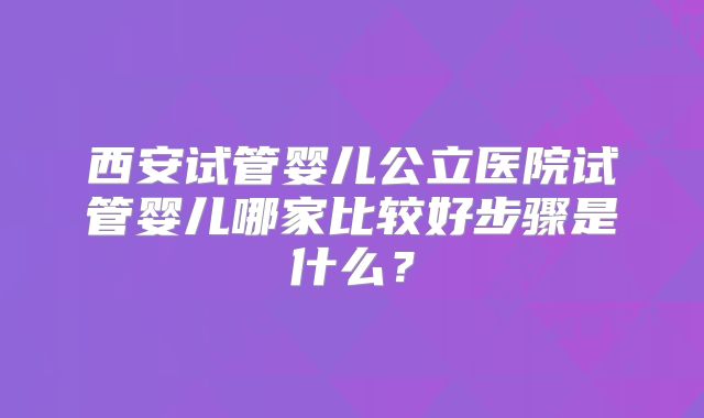西安试管婴儿公立医院试管婴儿哪家比较好步骤是什么？