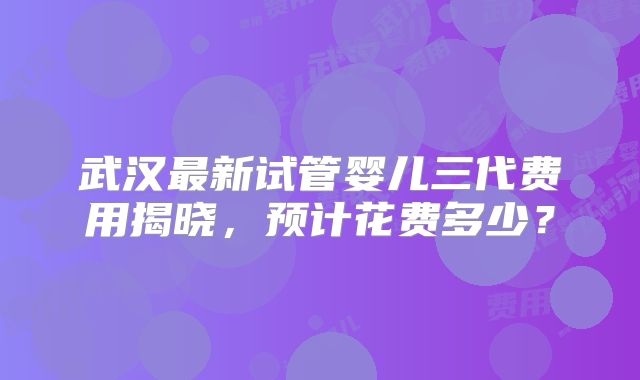 武汉最新试管婴儿三代费用揭晓，预计花费多少？