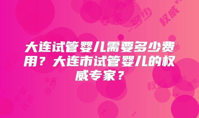 大连试管婴儿需要多少费用?大连市试管婴儿的权威专家?