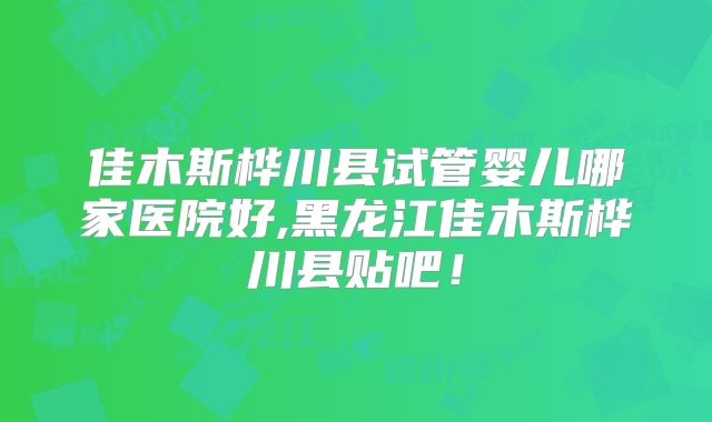 佳木斯桦川县试管婴儿哪家医院好,黑龙江佳木斯桦川县贴吧!