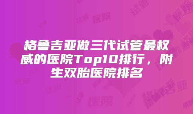格鲁吉亚做三代试管最权威的医院Top10排行，附生双胎医院排名