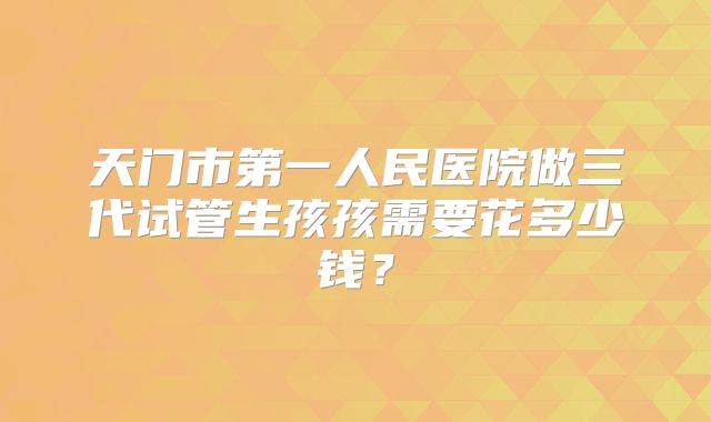 天门市第一人民医院做三代试管生孩孩需要花多少钱?