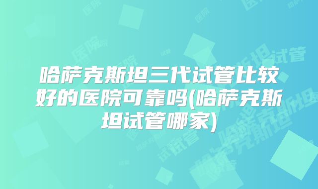 哈萨克斯坦三代试管比较好的医院可靠吗(哈萨克斯坦试管哪家)