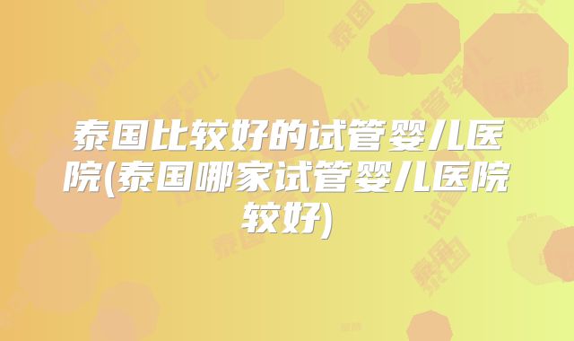 泰国比较好的试管婴儿医院(泰国哪家试管婴儿医院较好)