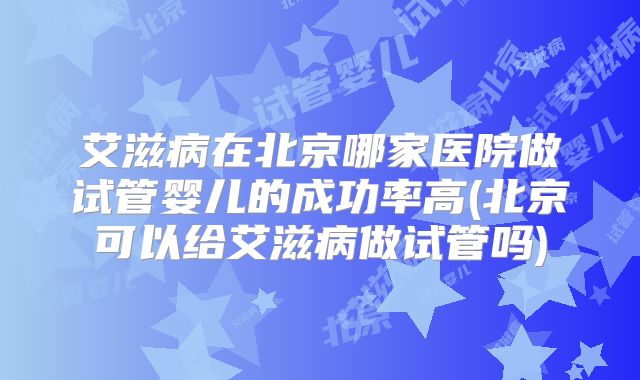 艾滋病在北京哪家医院做试管婴儿的成功率高(北京可以给艾滋病做试管吗)