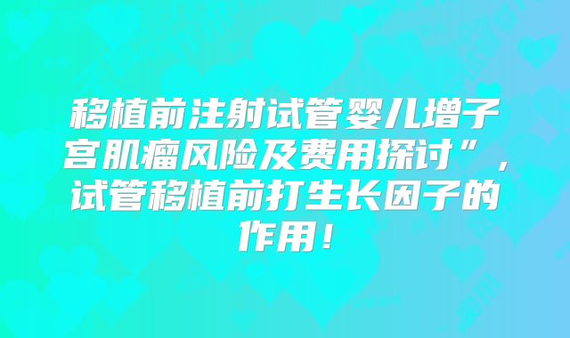 移植前注射试管婴儿增子宫肌瘤风险及费用探讨”,试管移植前打生长因子的作用!