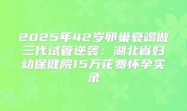 2025年42岁卵巢衰竭做三代试管逆袭：湖北省妇幼保健院15万花费怀孕实录