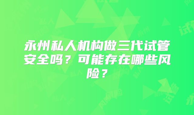 永州私人机构做三代试管安全吗？可能存在哪些风险？