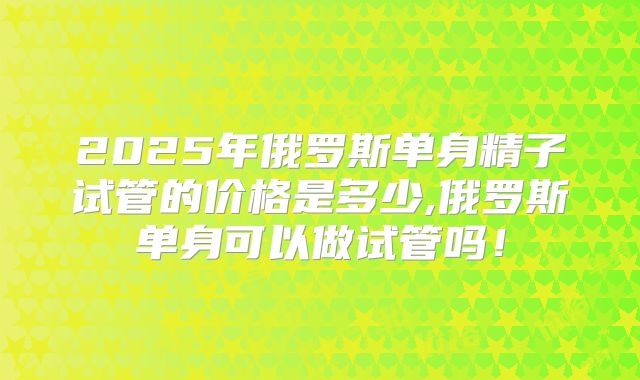 2025年俄罗斯单身精子试管的价格是多少,俄罗斯单身可以做试管吗！