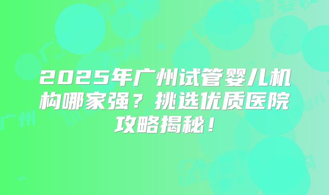 2025年广州试管婴儿机构哪家强？挑选优质医院攻略揭秘！