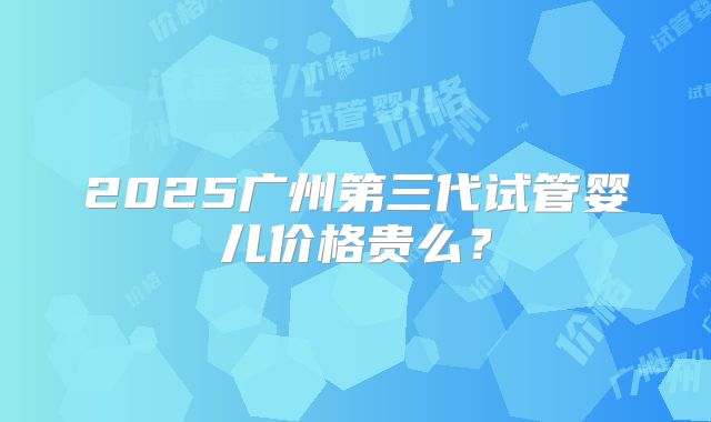 2025广州第三代试管婴儿价格贵么？