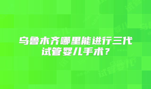 乌鲁木齐哪里能进行三代试管婴儿手术？