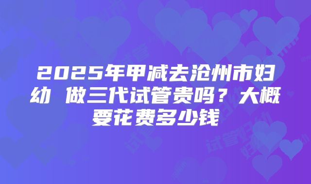 2025年甲减去沧州市妇幼 做三代试管贵吗?大概要花费多少钱