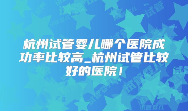杭州试管婴儿哪个医院成功率比较高_杭州试管比较好的医院!