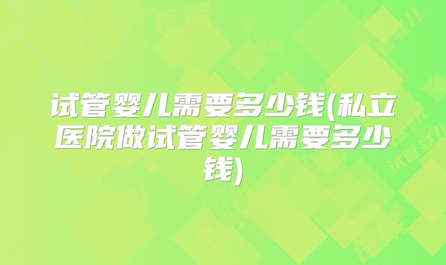 试管婴儿需要多少钱(私立医院做试管婴儿需要多少钱)