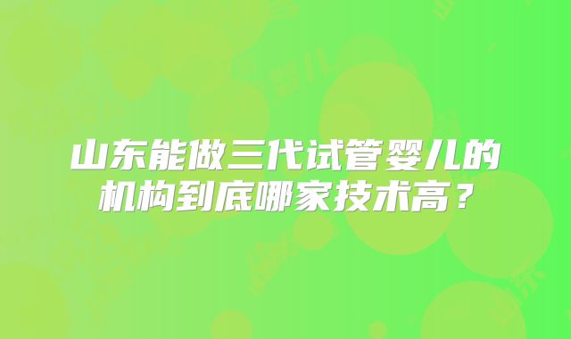 山东能做三代试管婴儿的机构到底哪家技术高?