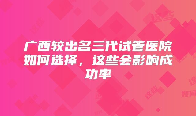 广西较出名三代试管医院如何选择，这些会影响成功率
