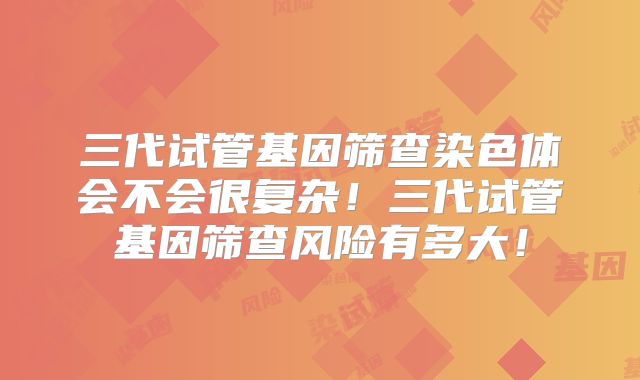 三代试管基因筛查染色体会不会很复杂！三代试管基因筛查风险有多大！