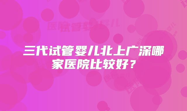 三代试管婴儿北上广深哪家医院比较好？