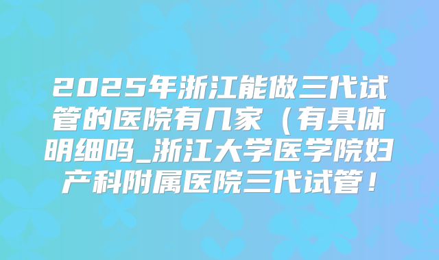 2025年浙江能做三代试管的医院有几家(有具体明细吗_浙江大学医学院妇产科附属医院三代试管!