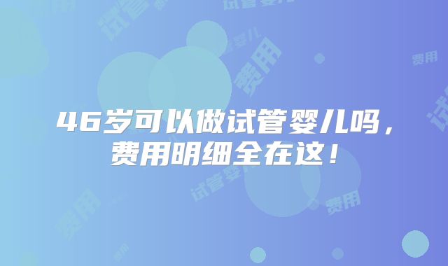 46岁可以做试管婴儿吗,费用明细全在这!