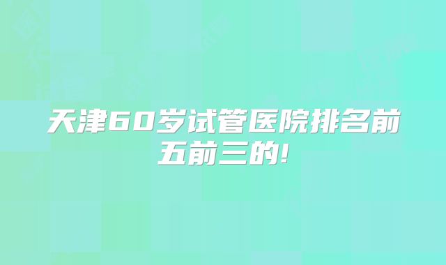 天津60岁试管医院排名前五前三的!