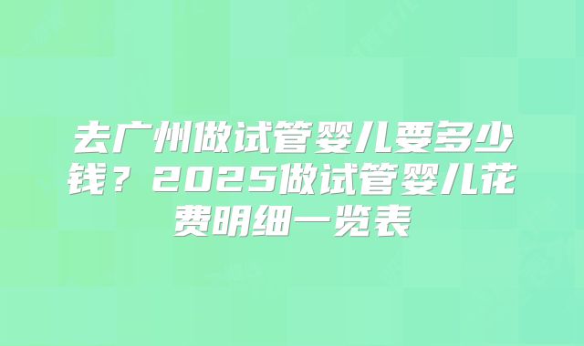 去广州做试管婴儿要多少钱？2025做试管婴儿花费明细一览表