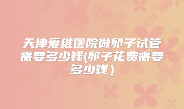 天津爱维医院做卵子试管需要多少钱(卵子花费需要多少钱）