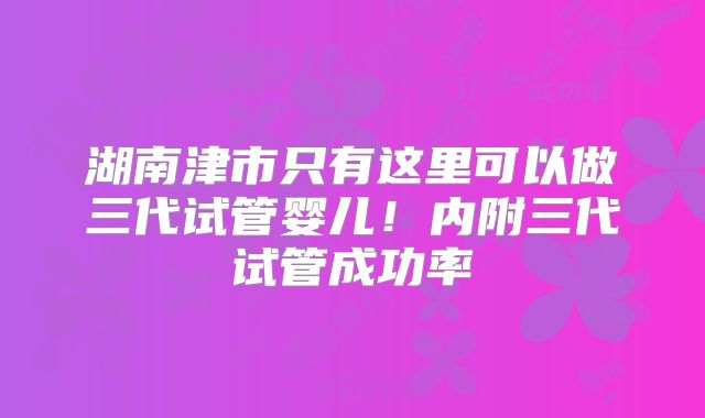 湖南津市只有这里可以做三代试管婴儿！内附三代试管成功率