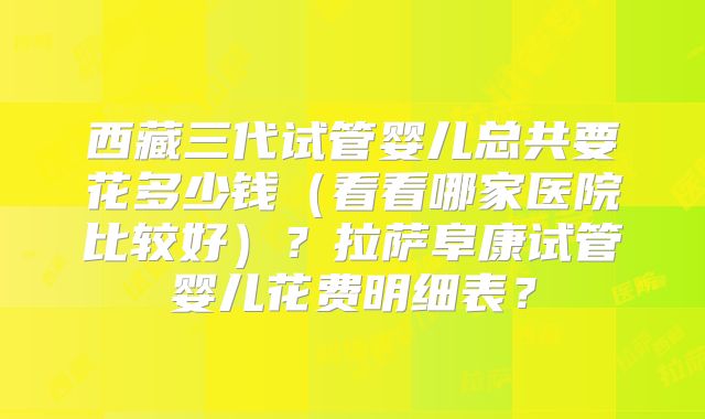 西藏三代试管婴儿总共要花多少钱(看看哪家医院比较好)?拉萨阜康试管婴儿花费明细表?