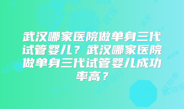 武汉哪家医院做单身三代试管婴儿？武汉哪家医院做单身三代试管婴儿成功率高？
