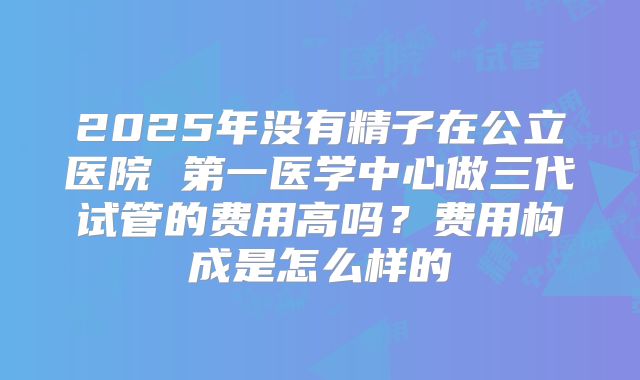 2025年没有精子在公立医院 第一医学中心做三代试管的费用高吗?费用构成是怎么样的