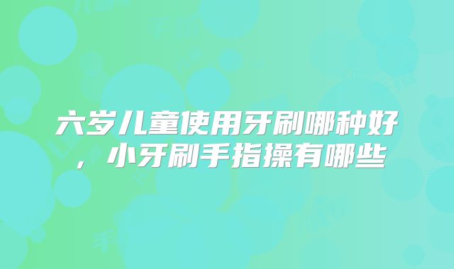 六岁儿童使用牙刷哪种好，小牙刷手指操有哪些