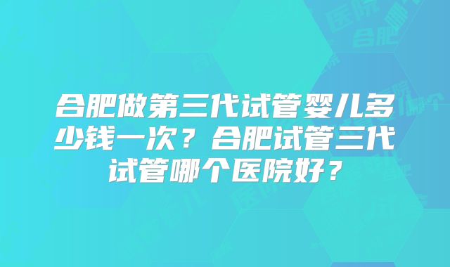 合肥做第三代试管婴儿多少钱一次?合肥试管三代试管哪个医院好?