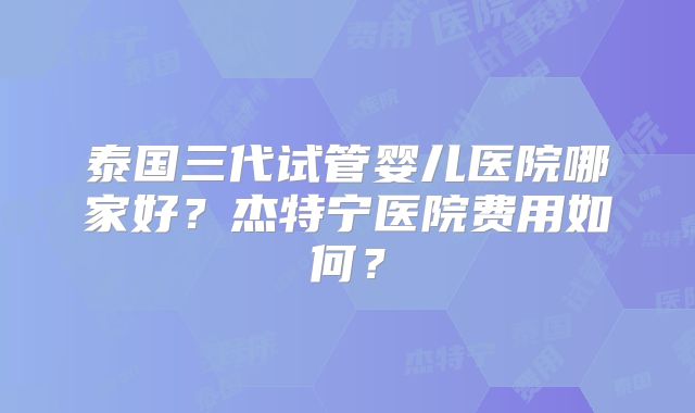 泰国三代试管婴儿医院哪家好？杰特宁医院费用如何？