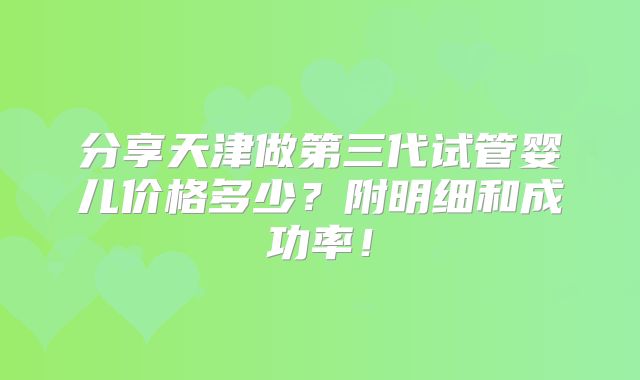 分享天津做第三代试管婴儿价格多少？附明细和成功率！