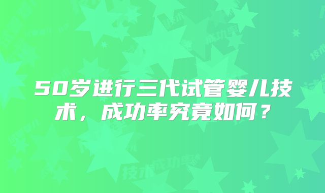 50岁进行三代试管婴儿技术，成功率究竟如何？